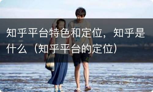 知乎平台特色和定位，知乎是什么（知乎平台的定位）