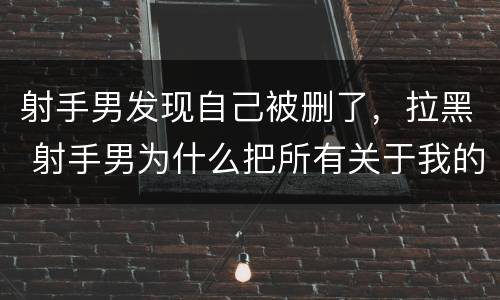 射手男发现自己被删了，拉黑 射手男为什么把所有关于我的拉黑了