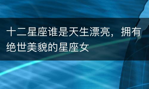 十二星座谁是天生漂亮，拥有绝世美貌的星座女