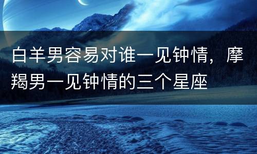 白羊男容易对谁一见钟情，摩羯男一见钟情的三个星座