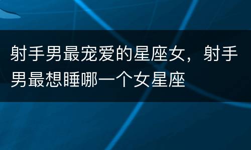 射手男最宠爱的星座女，射手男最想睡哪一个女星座