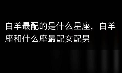 白羊最配的是什么星座，白羊座和什么座最配女配男