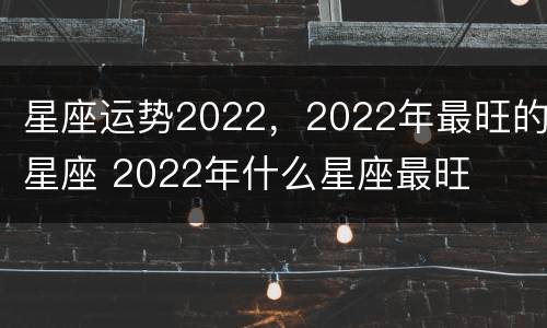 星座运势2022，2022年最旺的星座 2022年什么星座最旺