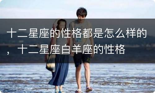 十二星座的性格都是怎么样的，十二星座白羊座的性格