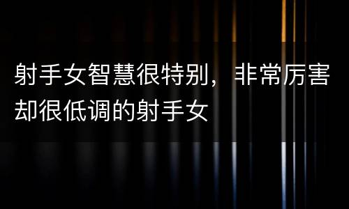 射手女智慧很特别，非常厉害却很低调的射手女