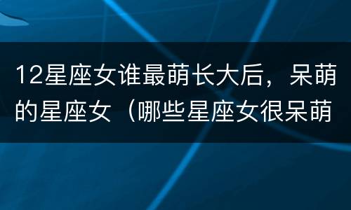 12星座女谁最萌长大后，呆萌的星座女（哪些星座女很呆萌）