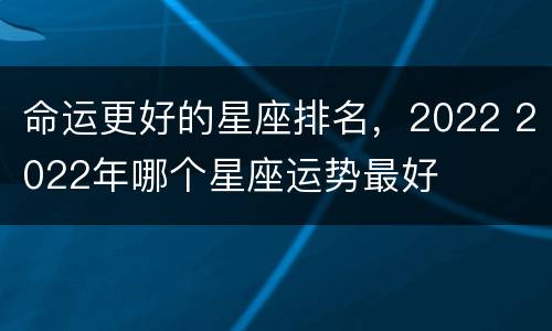 命运更好的星座排名，2022 2022年哪个星座运势最好
