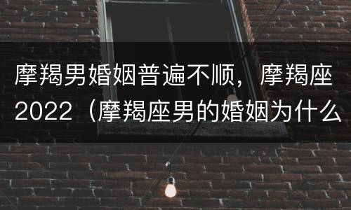 摩羯男婚姻普遍不顺，摩羯座2022（摩羯座男的婚姻为什么迟迟不来）