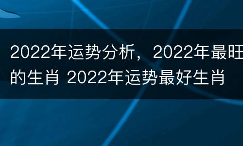 2022年运势分析，2022年最旺的生肖 2022年运势最好生肖