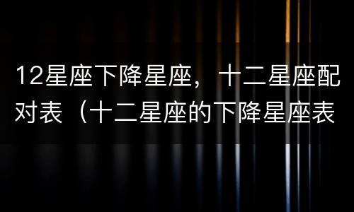 12星座下降星座，十二星座配对表（十二星座的下降星座表）