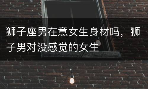 狮子座男在意女生身材吗，狮子男对没感觉的女生
