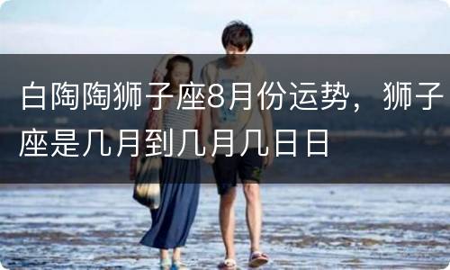 白陶陶狮子座8月份运势，狮子座是几月到几月几日日