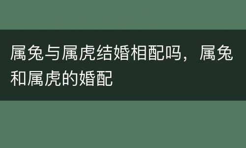 属兔与属虎结婚相配吗，属兔和属虎的婚配