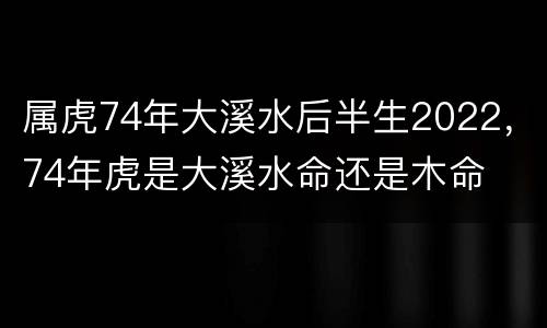 属虎74年大溪水后半生2022，74年虎是大溪水命还是木命