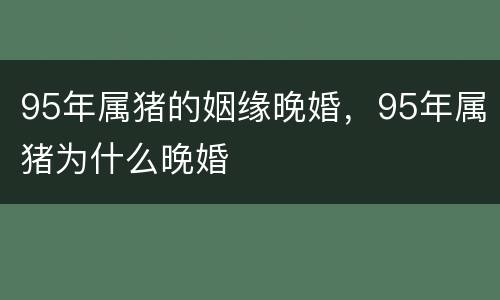 95年属猪的姻缘晚婚，95年属猪为什么晚婚