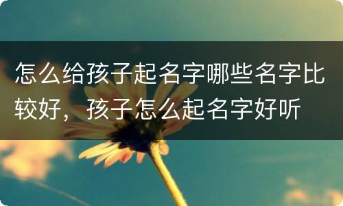 怎么给孩子起名字哪些名字比较好，孩子怎么起名字好听