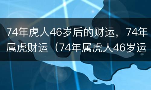 74年虎人46岁后的财运，74年属虎财运（74年属虎人46岁运势）