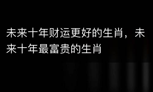 未来十年财运更好的生肖，未来十年最富贵的生肖
