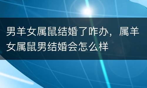 男羊女属鼠结婚了咋办，属羊女属鼠男结婚会怎么样