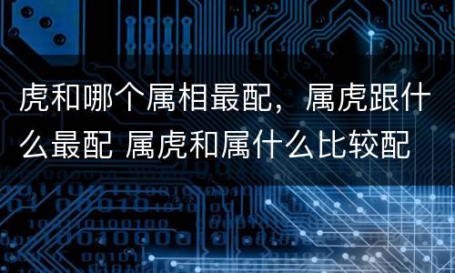 虎和哪个属相最配，属虎跟什么最配 属虎和属什么比较配