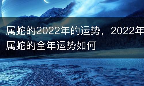 属蛇的2022年的运势，2022年属蛇的全年运势如何