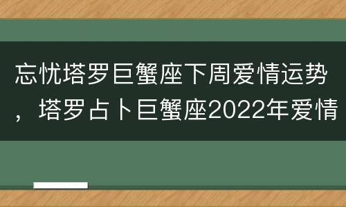 忘忧塔罗巨蟹座下周爱情运势，塔罗占卜巨蟹座2022年爱情运势