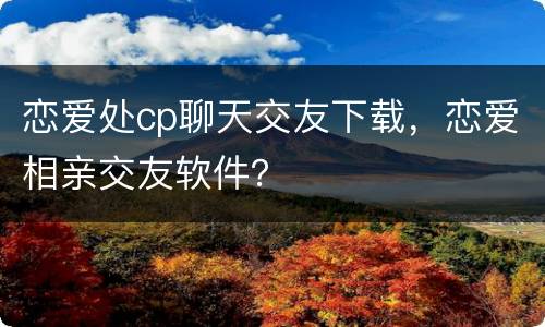 恋爱处cp聊天交友下载，恋爱相亲交友软件？