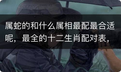 属蛇的和什么属相最配最合适呢，最全的十二生肖配对表，赶快对号