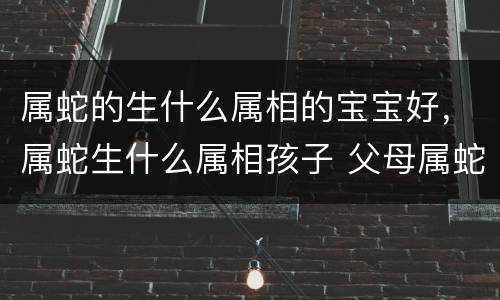 属蛇的生什么属相的宝宝好，属蛇生什么属相孩子 父母属蛇孩子属