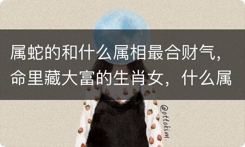 属蛇的和什么属相最合财气，命里藏大富的生肖女，什么属相女生命