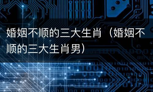 婚姻不顺的三大生肖（婚姻不顺的三大生肖男）