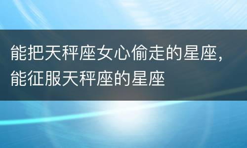能把天秤座女心偷走的星座，能征服天秤座的星座