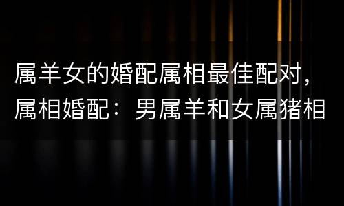 属羊女的婚配属相最佳配对，属相婚配：男属羊和女属猪相配吗