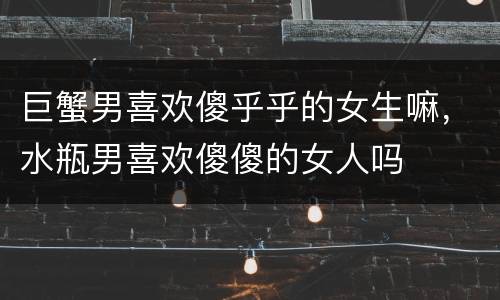 巨蟹男喜欢傻乎乎的女生嘛，水瓶男喜欢傻傻的女人吗