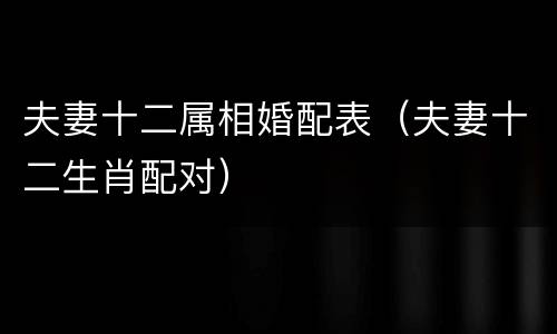 夫妻十二属相婚配表（夫妻十二生肖配对）