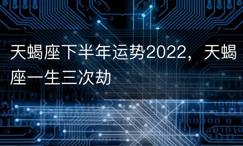天蝎座下半年运势2022，天蝎座一生三次劫