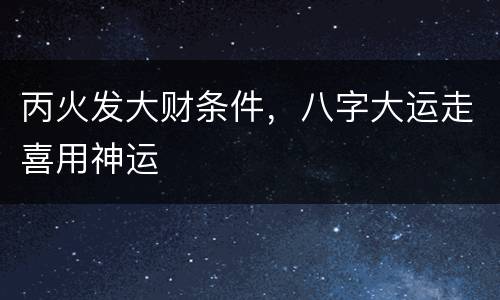 丙火发大财条件，八字大运走喜用神运