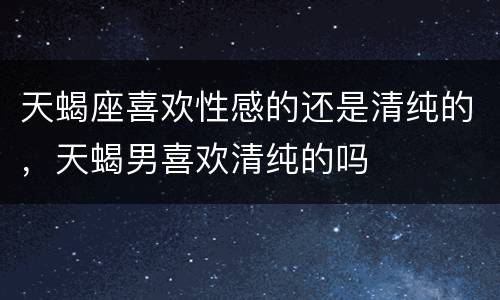 天蝎座喜欢性感的还是清纯的，天蝎男喜欢清纯的吗
