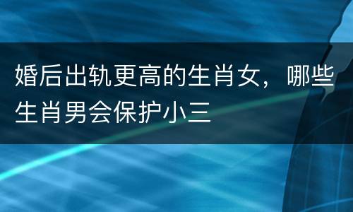婚后出轨更高的生肖女，哪些生肖男会保护小三