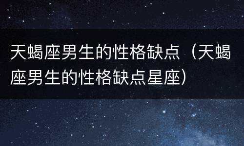 天蝎座男生的性格缺点（天蝎座男生的性格缺点星座）