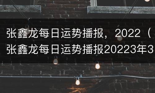张鑫龙每日运势播报，2022（张鑫龙每日运势播报20223年3月10日）