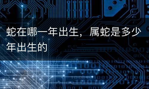 蛇在哪一年出生，属蛇是多少年出生的