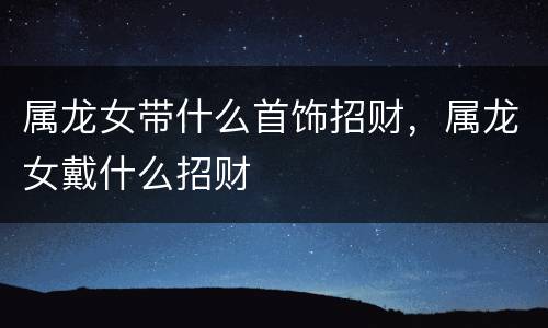 属龙女带什么首饰招财，属龙女戴什么招财