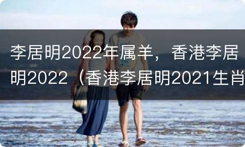李居明2022年属羊，香港李居明2022（香港李居明2021生肖运程）