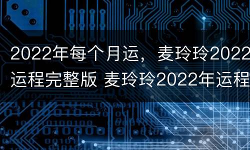 2022年每个月运，麦玲玲2022运程完整版 麦玲玲2022年运程十二生肖运程