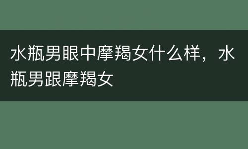 水瓶男眼中摩羯女什么样，水瓶男跟摩羯女