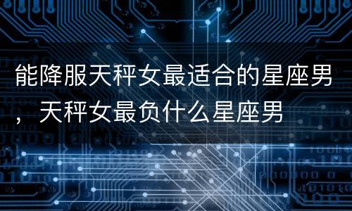 能降服天秤女最适合的星座男，天秤女最负什么星座男