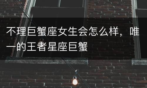 不理巨蟹座女生会怎么样，唯一的王者星座巨蟹