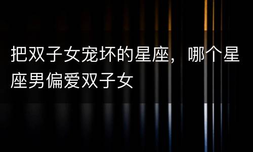 把双子女宠坏的星座，哪个星座男偏爱双子女