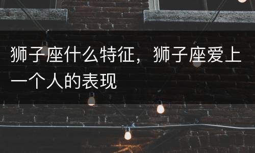 狮子座什么特征，狮子座爱上一个人的表现